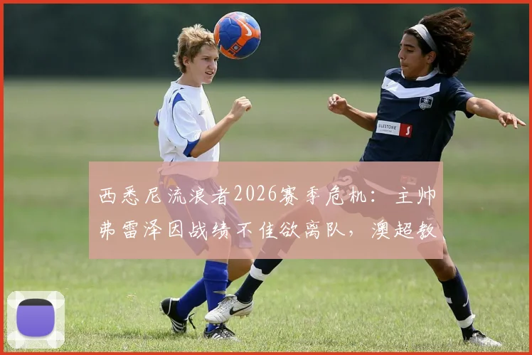 西悉尼流浪者2026赛季危机:主帅弗雷泽因战绩不佳欲离队,澳超教练转会市场再起波澜