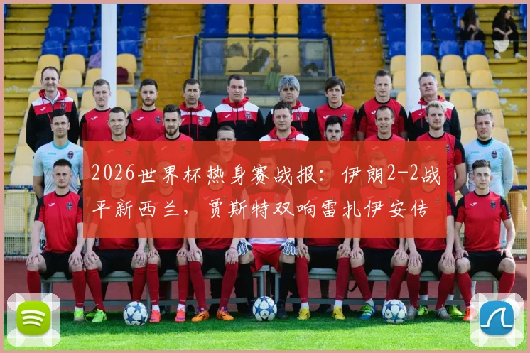 2026世界杯热身赛战报：伊朗2-2战平新西兰，贾斯特双响雷扎伊安传射，附全场集锦回顾