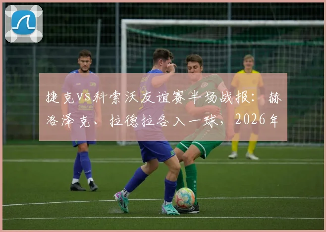 捷克vs科索沃友谊赛半场战报：赫洛泽克、拉德拉各入一球，2026年捷克2-0领先，附全场录像回放与进球集锦