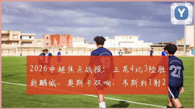 2026中超焦点战报:玉昆4比3险胜新鹏城,奥斯卡双响,韦斯利1射2传主导胜利