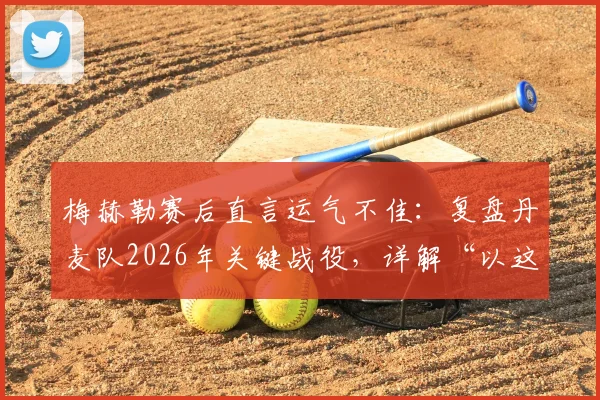 梅赫勒赛后直言运气不佳:复盘丹麦队2026年关键战役,详解“以这种方式离开很遗憾”背后含义