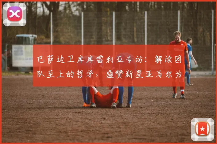 巴萨边卫库库雷利亚专访：解读团队至上的哲学，盛赞新星亚马尔为何是世界最佳之一