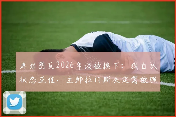 库尔图瓦2026年谈被换下:我自认状态正佳,主帅拉门斯决定需被理解,详解背后战术考量与球员心态