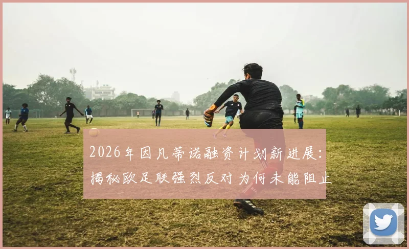 2026年因凡蒂诺融资计划新进展:揭秘欧足联强烈反对为何未能阻止其成功推进