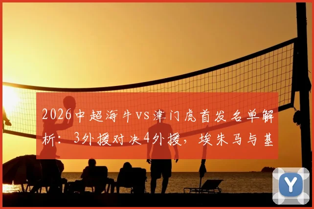 2026中超海牛vs津门虎首发名单解析:3外援对决4外援,埃朱马与基莱斯关键战表现点评