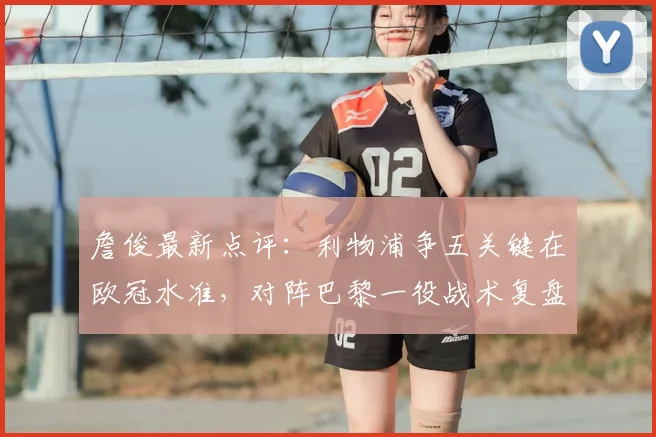 詹俊最新点评:利物浦争五关键在欧冠水准,对阵巴黎一役战术复盘成英超前五希望所在