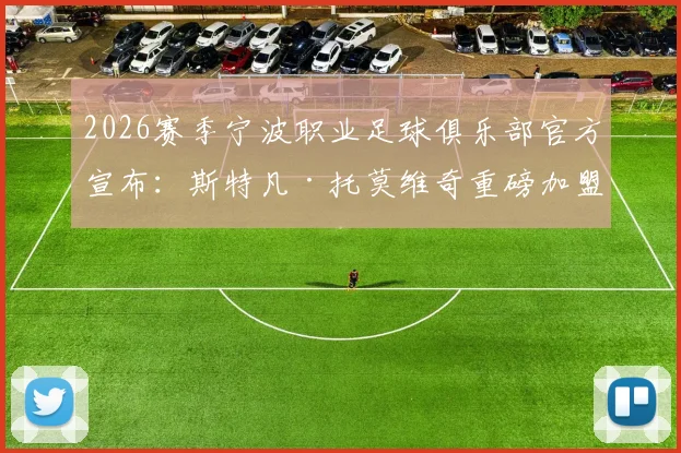 2026赛季宁波职业足球俱乐部官方宣布:斯特凡·托莫维奇重磅加盟,解析新外援将如何提升球队攻防实力