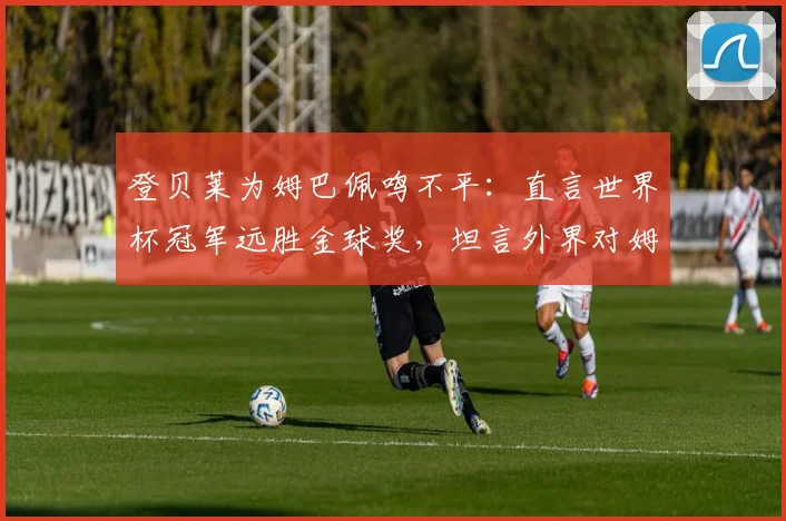 登贝莱为姆巴佩鸣不平：直言世界杯冠军远胜金球奖，坦言外界对姆巴佩太苛刻