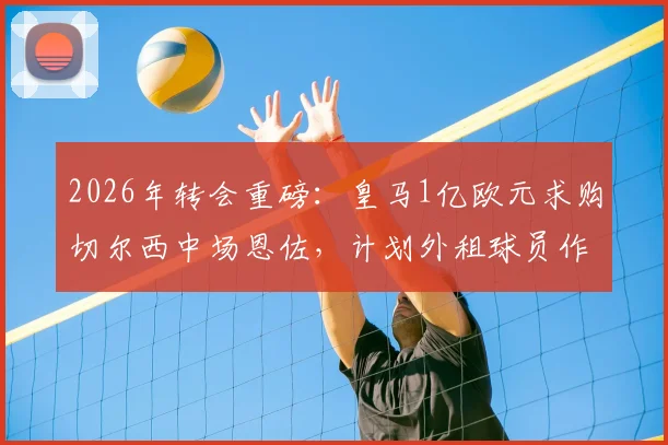2026年转会重磅:皇马1亿欧元求购切尔西中场恩佐,计划外租球员作为交易一部分,阿媒披露最新进展
