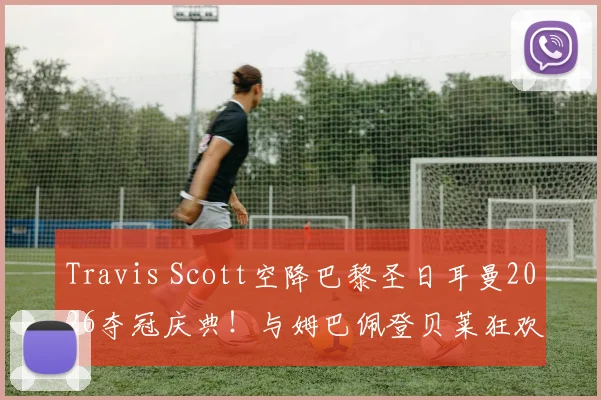 Travis Scott空降巴黎圣日耳曼2026夺冠庆典！与姆巴佩登贝莱狂欢合影，现场视频图片全回顾