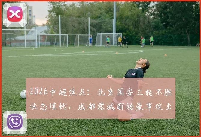 2026中超焦点：北京国安三轮不胜状态堪忧，成都蓉城前场豪华攻击群能否延续强势？