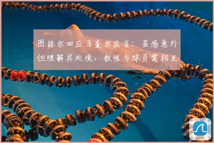 图赫尔回应马奎尔发言：虽感意外但理解其处境，教练与球员需相互尊重