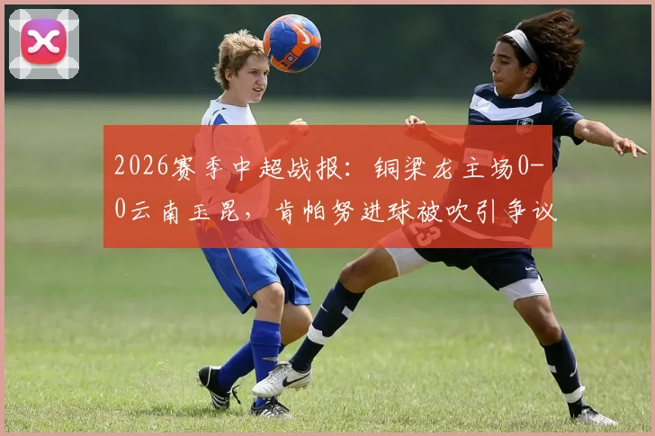 2026赛季中超战报：铜梁龙主场0-0云南玉昆，肯帕努进球被吹引争议，吴永强屡造威胁