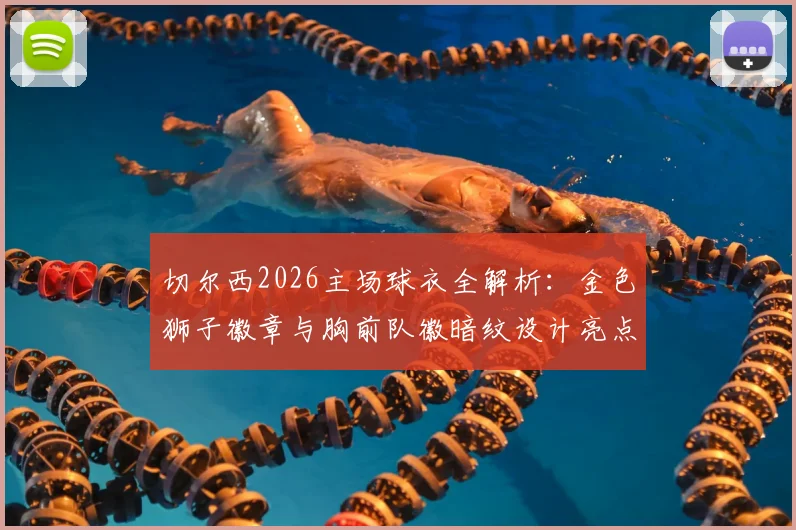 切尔西2026主场球衣全解析:金色狮子徽章与胸前队徽暗纹设计亮点,附球迷实测评价与购买指南