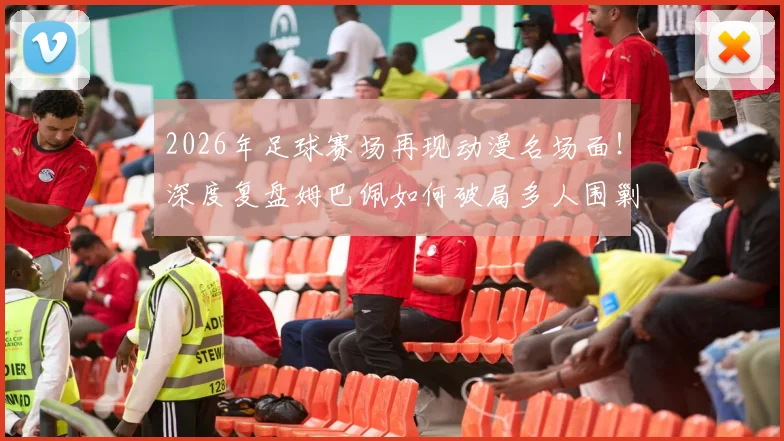 2026年足球赛场再现动漫名场面!深度复盘姆巴佩如何破局多人围剿,冷静点射锁定胜局
