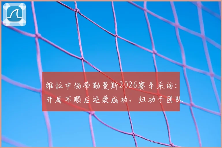 维拉中场蒂勒曼斯2026赛季采访:开局不顺后逆袭成功,归功于团队凝聚力是关键