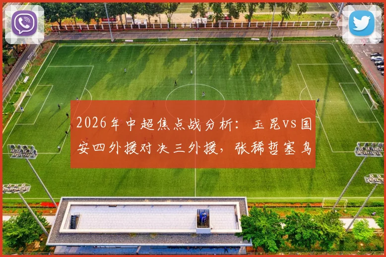 2026年中超焦点战分析：玉昆vs国安四外援对决三外援，张稀哲塞鸟先发阵容深度解读