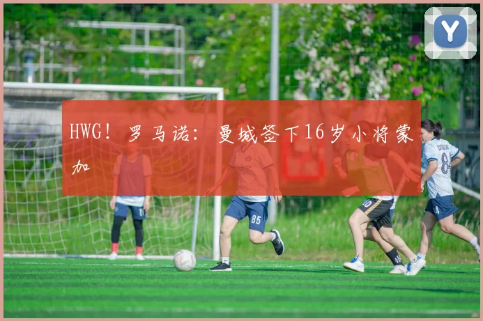HWG!罗马诺:曼城签下16岁小将蒙加