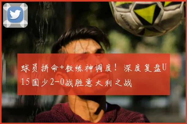 球员拼命+教练神调度！深度复盘U15国少2-0战胜意大利之战