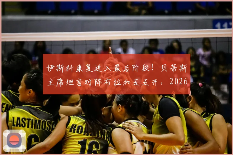 伊斯科康复进入最后阶段！贝蒂斯主席坦言对阵布拉加五五开，2026赛季欧联杯前景深度解析