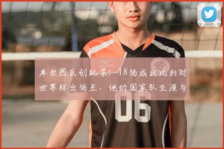 库尔图瓦创纪录:18场成就比利时世界杯出场王,他的国家队生涯与2026展望全解析