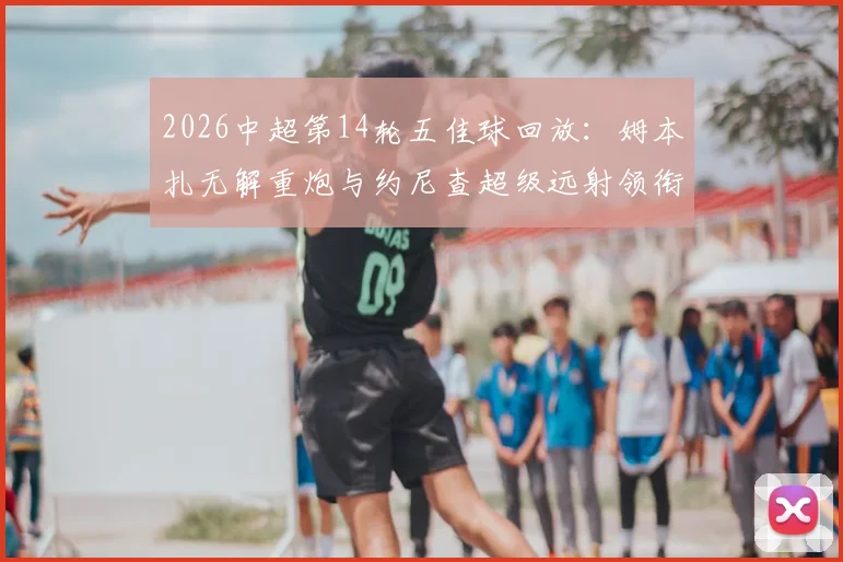 2026中超第14轮五佳球回放：姆本扎无解重炮与约尼查超级远射领衔，附高清进球GIF与技术看点解析