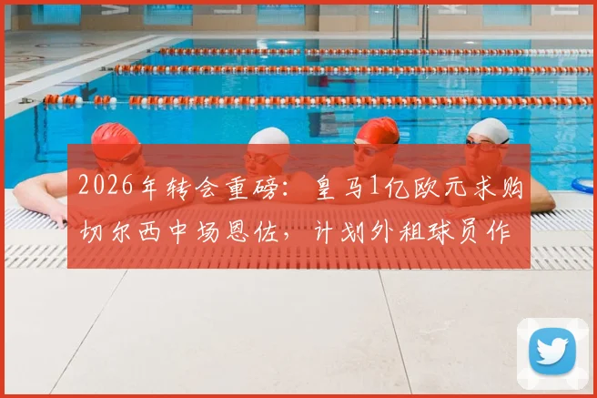 2026年转会重磅:皇马1亿欧元求购切尔西中场恩佐,计划外租球员作为交易一部分,阿媒披露最新进展