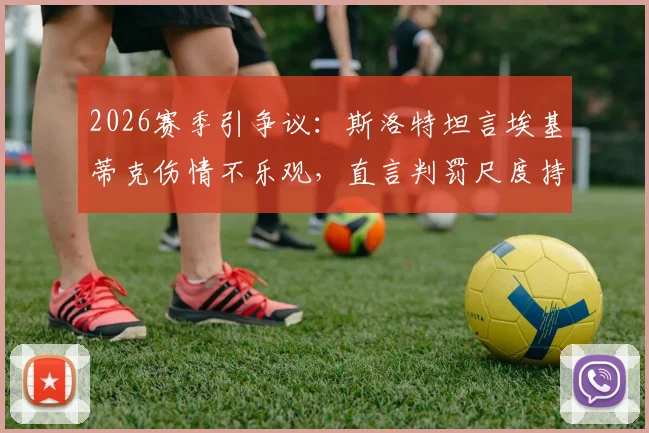 2026赛季引争议：斯洛特坦言埃基蒂克伤情不乐观，直言判罚尺度持续不利