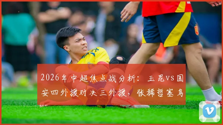 2026年中超焦点战分析：玉昆vs国安四外援对决三外援，张稀哲塞鸟先发阵容深度解读