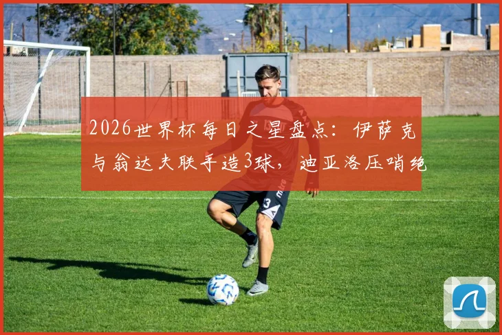 2026世界杯每日之星盘点：伊萨克与翁达夫联手造3球，迪亚洛压哨绝杀谁是全场最佳？