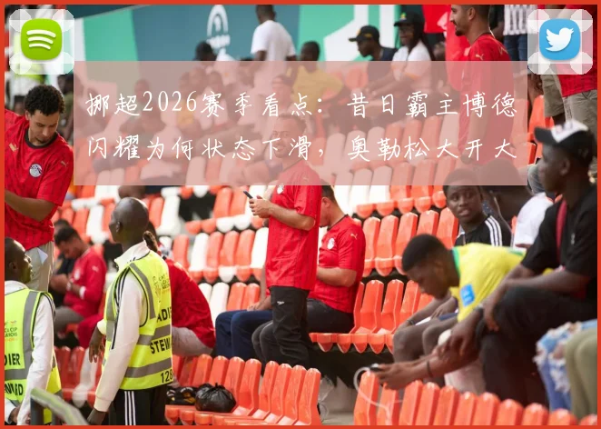 挪超2026赛季看点：昔日霸主博德闪耀为何状态下滑，奥勒松大开大合比赛风格全解析