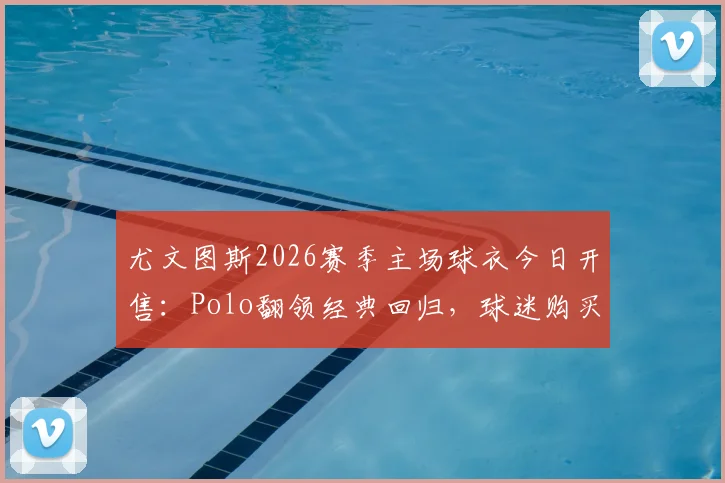 尤文图斯2026赛季主场球衣今日开售：Polo翻领经典回归，球迷购买指南与搭配建议