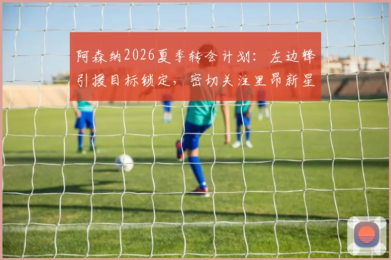 阿森纳2026夏季转会计划:左边锋引援目标锁定,密切关注里昂新星巴尔科拉,附技术特点与适配性深度分析