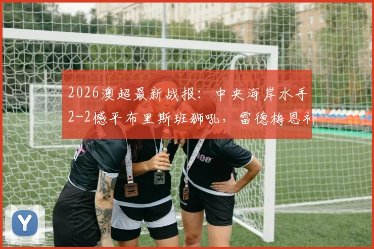 2026澳超最新战报:中央海岸水手2-2憾平布里斯班狮吼,雷德梅恩补时失误,劳顿关键扳平