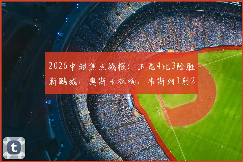 2026中超焦点战报:玉昆4比3险胜新鹏城,奥斯卡双响,韦斯利1射2传主导胜利