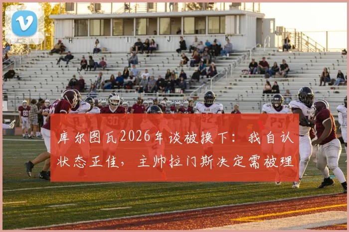 库尔图瓦2026年谈被换下:我自认状态正佳,主帅拉门斯决定需被理解,详解背后战术考量与球员心态
