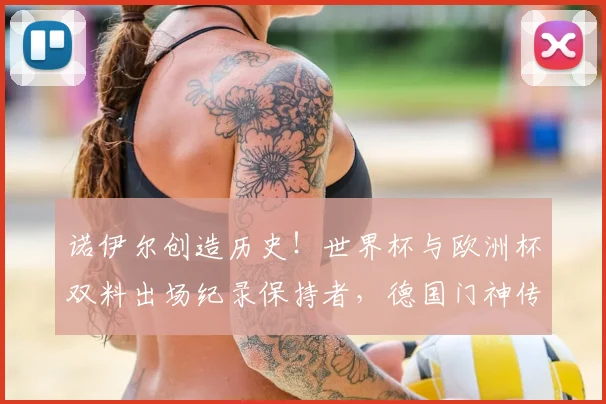 诺伊尔创造历史！世界杯与欧洲杯双料出场纪录保持者，德国门神传奇生涯全回顾