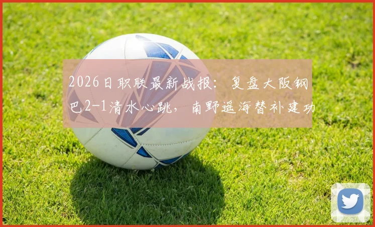 2026日职联最新战报：复盘大阪钢巴2-1清水心跳，南野遥海替补建功成关键转折，清水心跳失利原因深度剖析