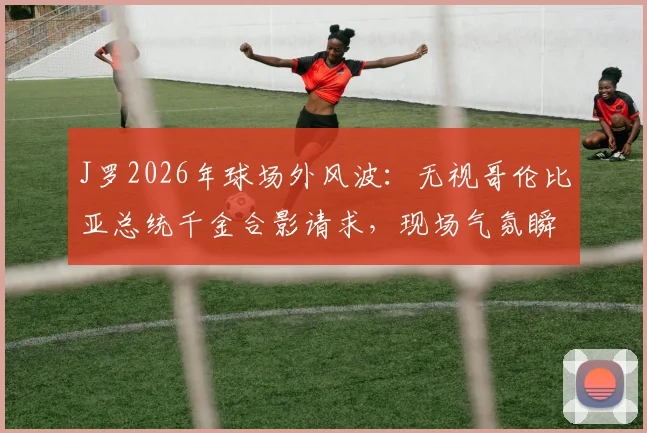 J罗2026年球场外风波:无视哥伦比亚总统千金合影请求,现场气氛瞬间尴尬引热议