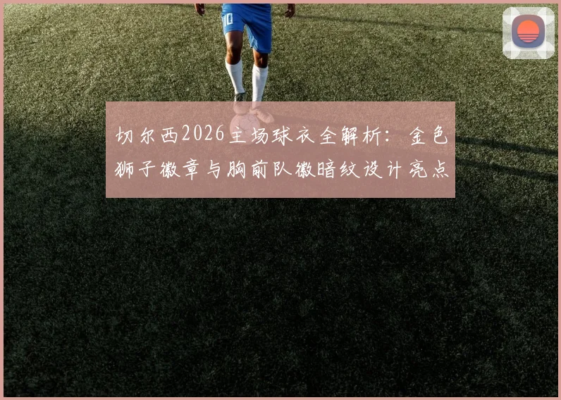 切尔西2026主场球衣全解析:金色狮子徽章与胸前队徽暗纹设计亮点,附球迷实测评价与购买指南