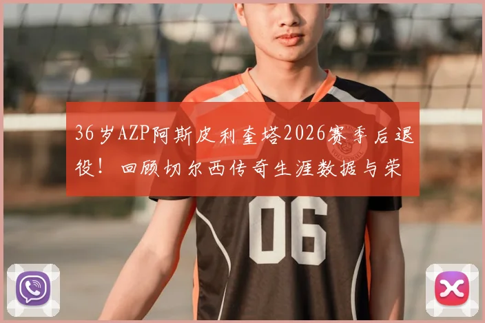 36岁AZP阿斯皮利奎塔2026赛季后退役！回顾切尔西传奇生涯数据与荣誉，退役原因及未来动向分析