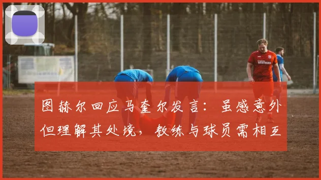 图赫尔回应马奎尔发言：虽感意外但理解其处境，教练与球员需相互尊重