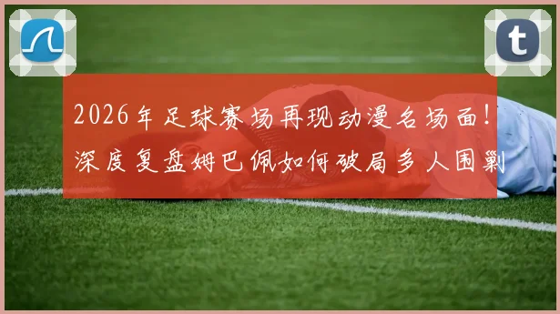 2026年足球赛场再现动漫名场面!深度复盘姆巴佩如何破局多人围剿,冷静点射锁定胜局