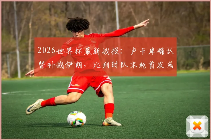 2026世界杯最新战报：卢卡库确认替补战伊朗，比利时队末轮首发或迎调整，附阵容战术深度解读