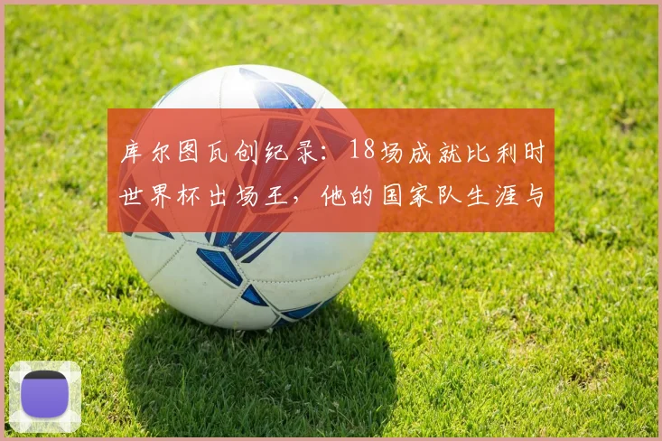库尔图瓦创纪录:18场成就比利时世界杯出场王,他的国家队生涯与2026展望全解析