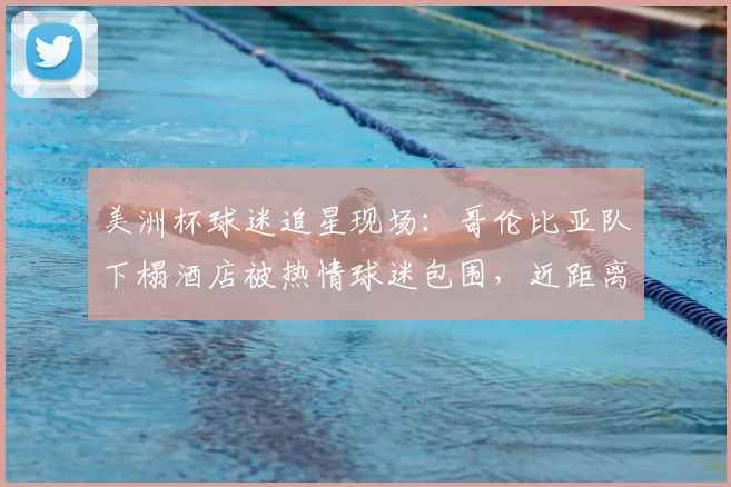 美洲杯球迷追星现场:哥伦比亚队下榻酒店被热情球迷包围,近距离互动攻略与现场实况
