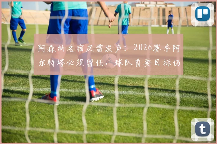 阿森纳名宿皮雷发声:2026赛季阿尔特塔必须留任,球队首要目标仍是联赛争冠