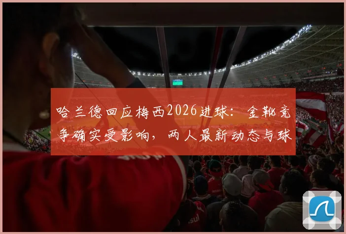 哈兰德回应梅西2026进球:金靴竞争确实受影响,两人最新动态与球迷梗全解析