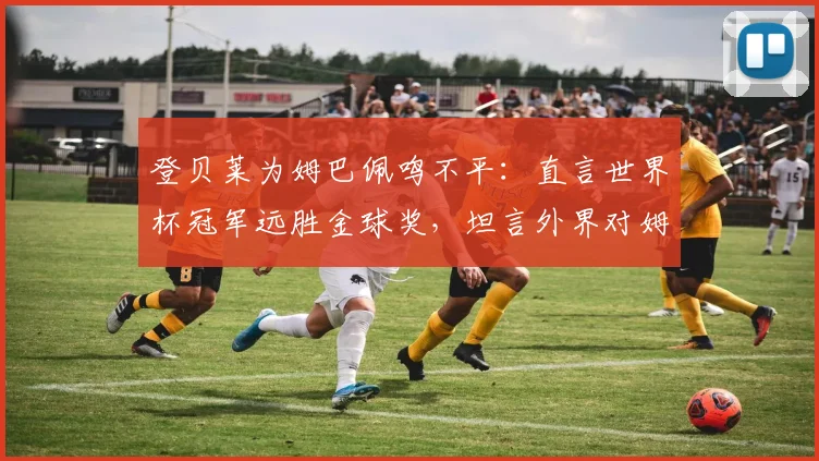 登贝莱为姆巴佩鸣不平:直言世界杯冠军远胜金球奖,坦言外界对姆巴佩太苛刻