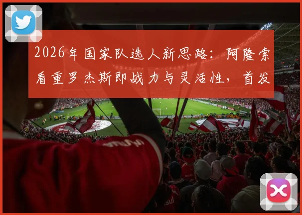2026年国家队选人新思路:阿隆索看重罗杰斯即战力与灵活性,首发门将竞争悬念仍存